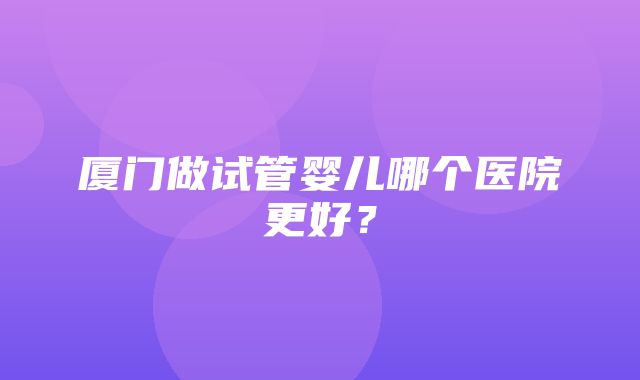 厦门做试管婴儿哪个医院更好？