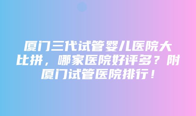 厦门三代试管婴儿医院大比拼，哪家医院好评多？附厦门试管医院排行！