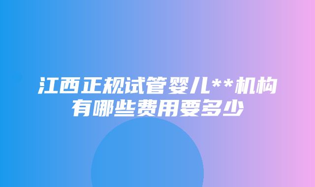 江西正规试管婴儿**机构有哪些费用要多少