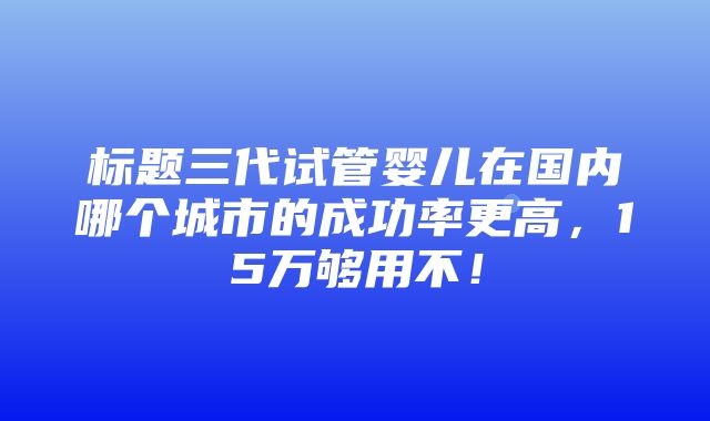 标题三代试管婴儿在国内哪个城市的成功率更高，15万够用不！