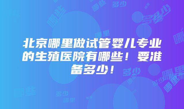 北京哪里做试管婴儿专业的生殖医院有哪些！要准备多少！