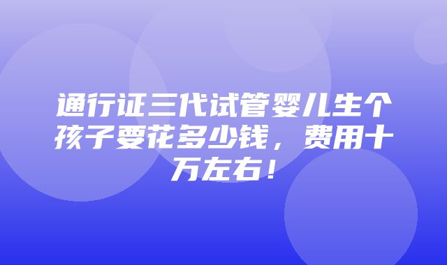 通行证三代试管婴儿生个孩子要花多少钱，费用十万左右！