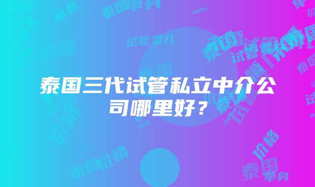 泰国三代试管私立中介公司哪里好？