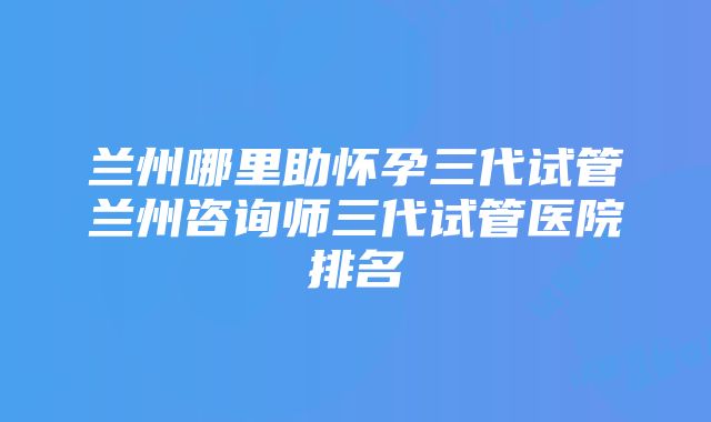 兰州哪里助怀孕三代试管兰州咨询师三代试管医院排名