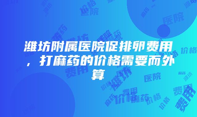 潍坊附属医院促排卵费用，打麻药的价格需要而外算