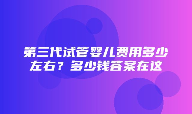 第三代试管婴儿费用多少左右？多少钱答案在这