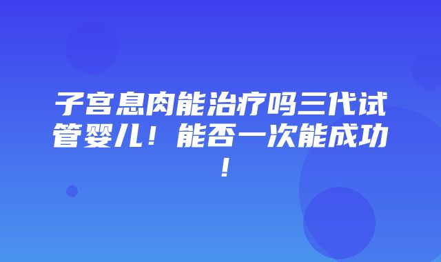 子宫息肉能治疗吗三代试管婴儿！能否一次能成功！