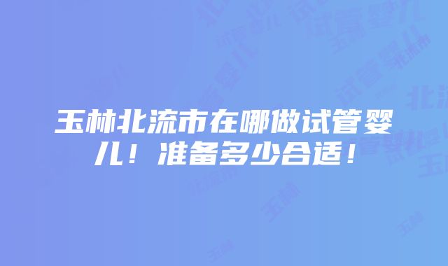 玉林北流市在哪做试管婴儿！准备多少合适！