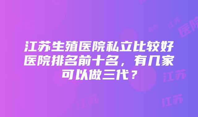 江苏生殖医院私立比较好医院排名前十名，有几家可以做三代？