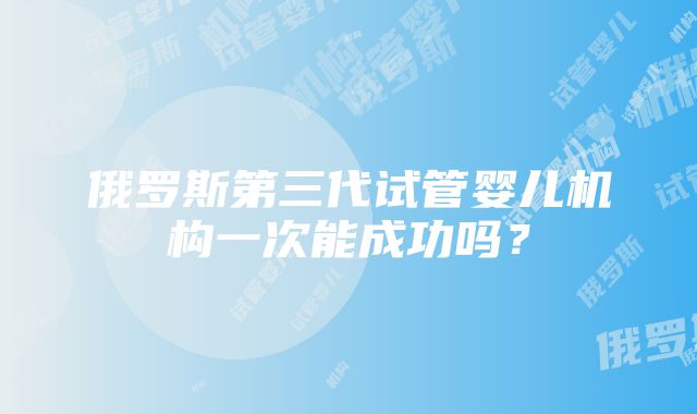 俄罗斯第三代试管婴儿机构一次能成功吗？