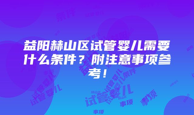 益阳赫山区试管婴儿需要什么条件？附注意事项参考！