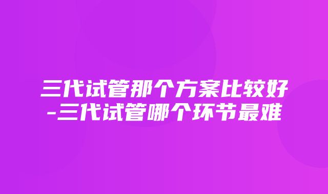 三代试管那个方案比较好-三代试管哪个环节最难