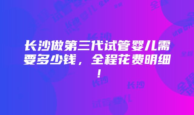 长沙做第三代试管婴儿需要多少钱，全程花费明细！