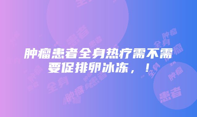 肿瘤患者全身热疗需不需要促排卵冰冻，！