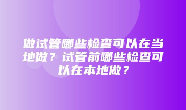 做试管哪些检查可以在当地做？试管前哪些检查可以在本地做？