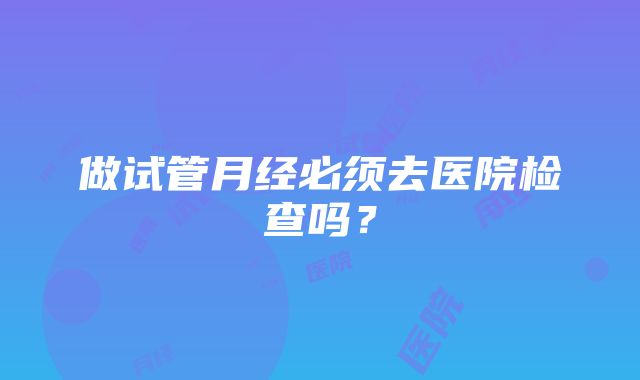 做试管月经必须去医院检查吗？