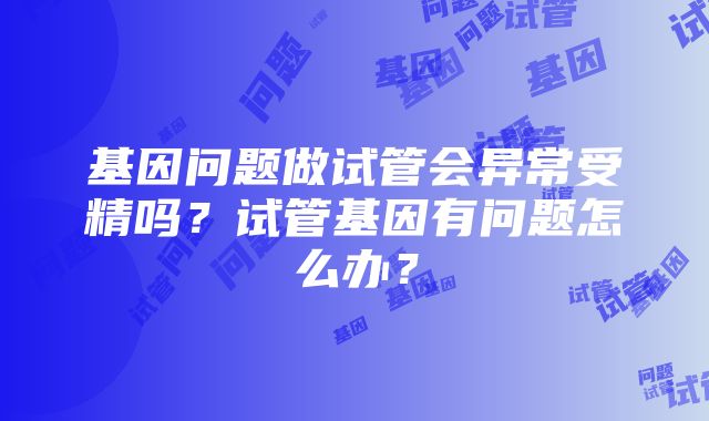 基因问题做试管会异常受精吗？试管基因有问题怎么办？