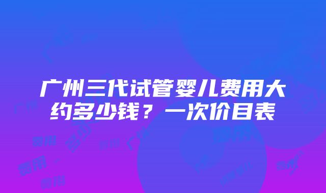 广州三代试管婴儿费用大约多少钱？一次价目表