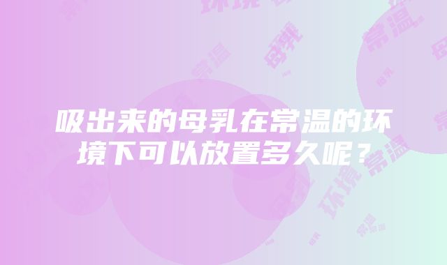 吸出来的母乳在常温的环境下可以放置多久呢？