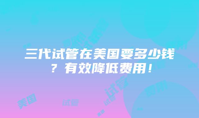 三代试管在美国要多少钱？有效降低费用！