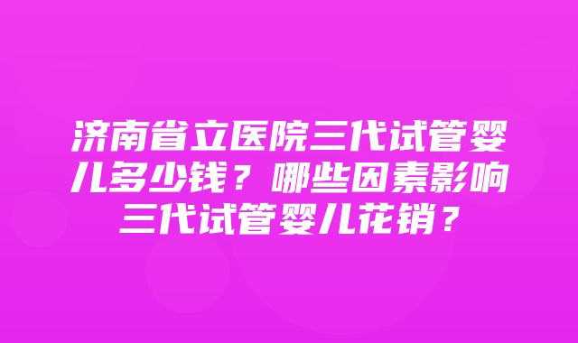 济南省立医院三代试管婴儿多少钱？哪些因素影响三代试管婴儿花销？