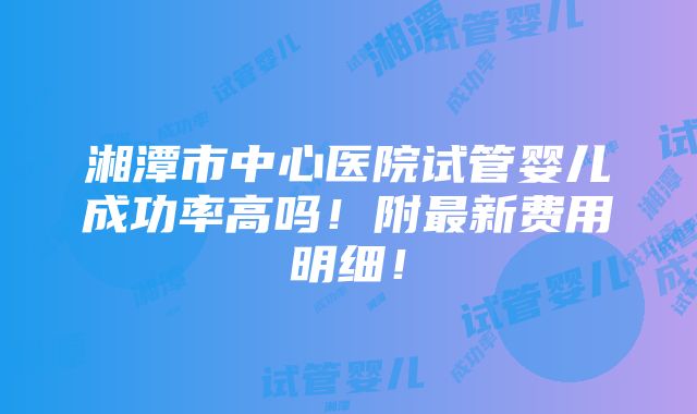 湘潭市中心医院试管婴儿成功率高吗！附最新费用明细！