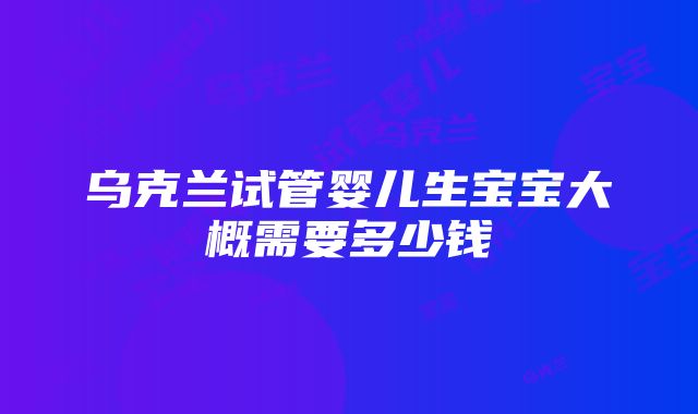 乌克兰试管婴儿生宝宝大概需要多少钱