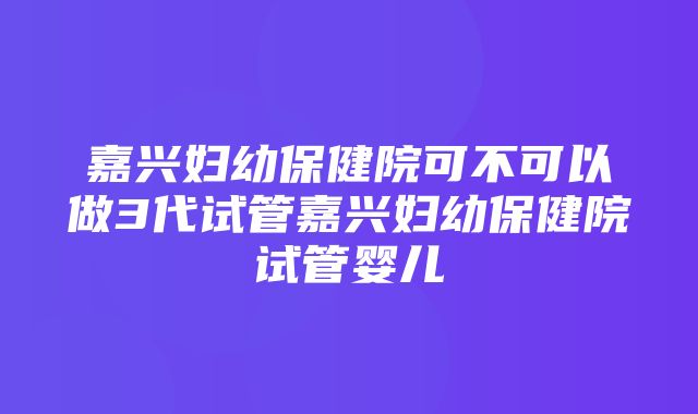 嘉兴妇幼保健院可不可以做3代试管嘉兴妇幼保健院试管婴儿