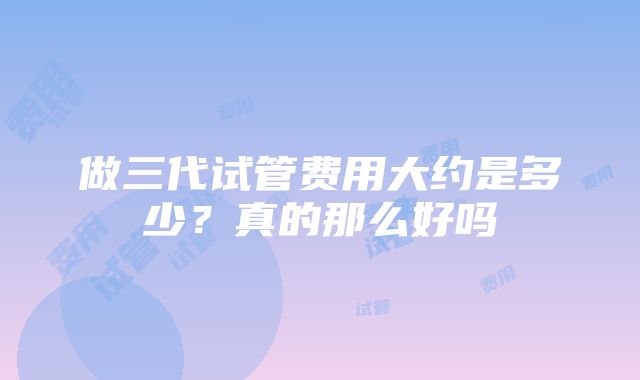 做三代试管费用大约是多少？真的那么好吗