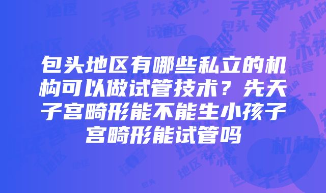 包头地区有哪些私立的机构可以做试管技术？先天子宫畸形能不能生小孩子宫畸形能试管吗