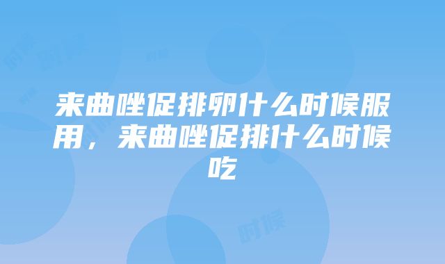 来曲唑促排卵什么时候服用，来曲唑促排什么时候吃