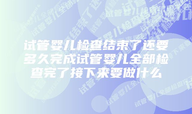 试管婴儿检查结束了还要多久完成试管婴儿全部检查完了接下来要做什么