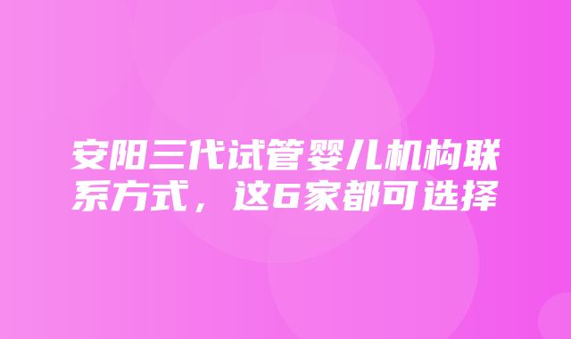 安阳三代试管婴儿机构联系方式，这6家都可选择