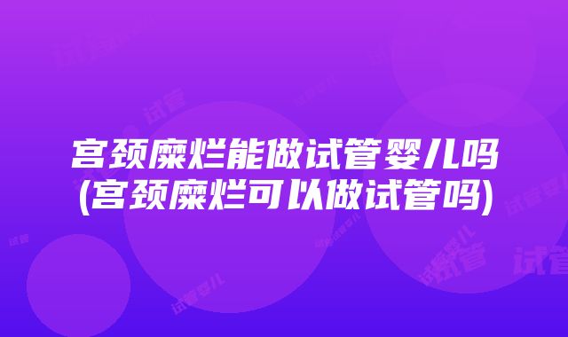 宫颈糜烂能做试管婴儿吗(宫颈糜烂可以做试管吗)