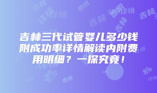 吉林三代试管婴儿多少钱附成功率详情解读内附费用明细？一探究竟！