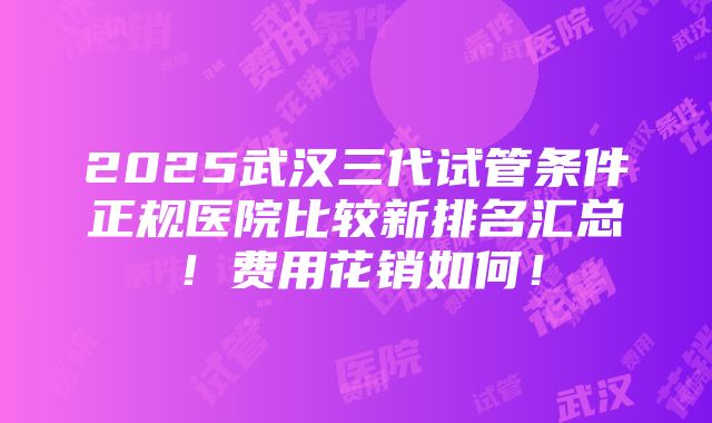 2025武汉三代试管条件正规医院比较新排名汇总！费用花销如何！