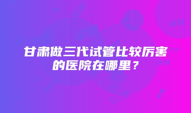 甘肃做三代试管比较厉害的医院在哪里？