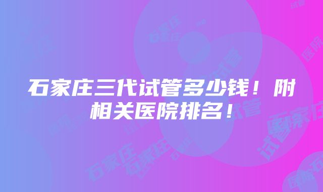 石家庄三代试管多少钱！附相关医院排名！