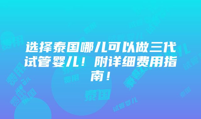 选择泰国哪儿可以做三代试管婴儿！附详细费用指南！