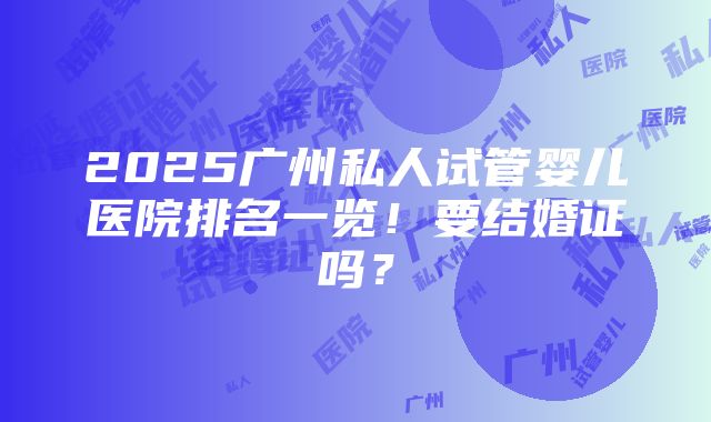 2025广州私人试管婴儿医院排名一览！要结婚证吗？