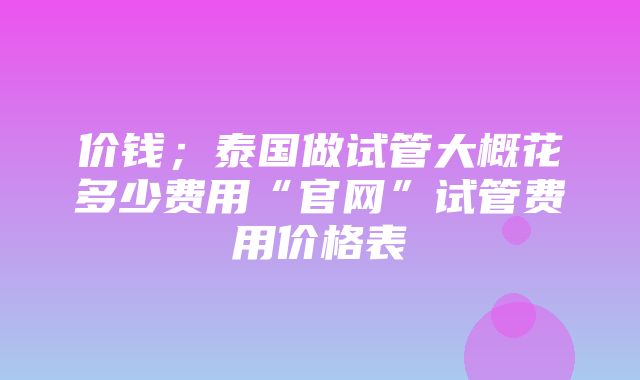 价钱；泰国做试管大概花多少费用“官网”试管费用价格表