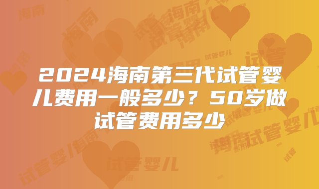 2024海南第三代试管婴儿费用一般多少？50岁做试管费用多少