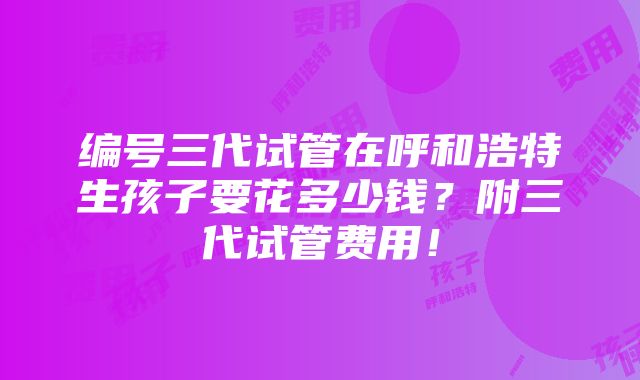 编号三代试管在呼和浩特生孩子要花多少钱？附三代试管费用！