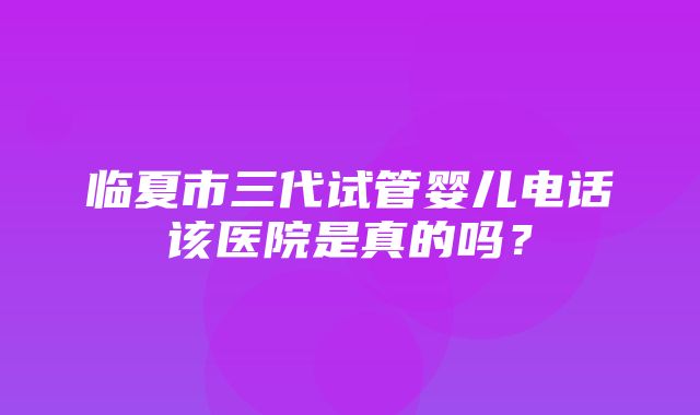 临夏市三代试管婴儿电话该医院是真的吗？