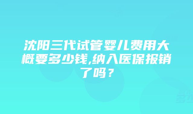 沈阳三代试管婴儿费用大概要多少钱,纳入医保报销了吗？