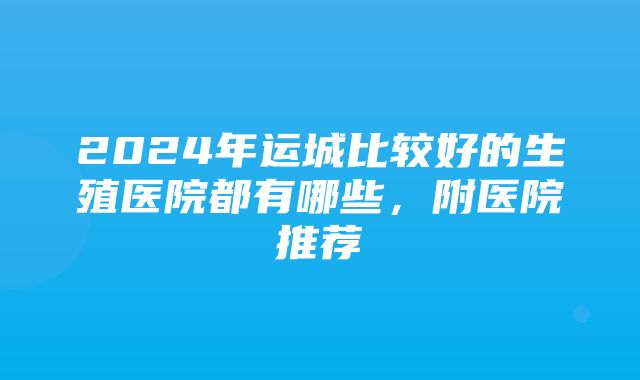 2024年运城比较好的生殖医院都有哪些，附医院推荐