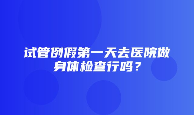 试管例假第一天去医院做身体检查行吗？