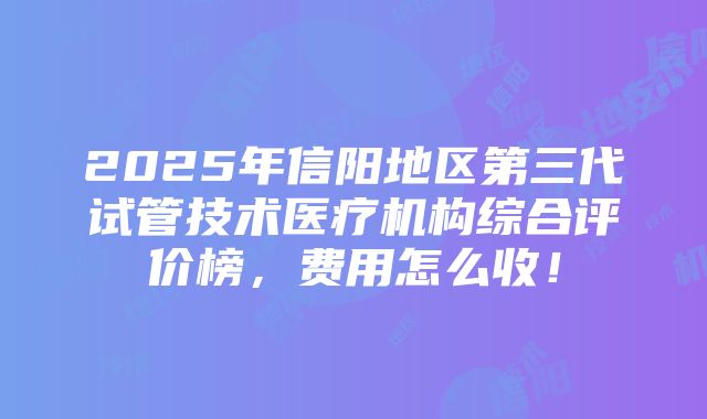 2025年信阳地区第三代试管技术医疗机构综合评价榜，费用怎么收！