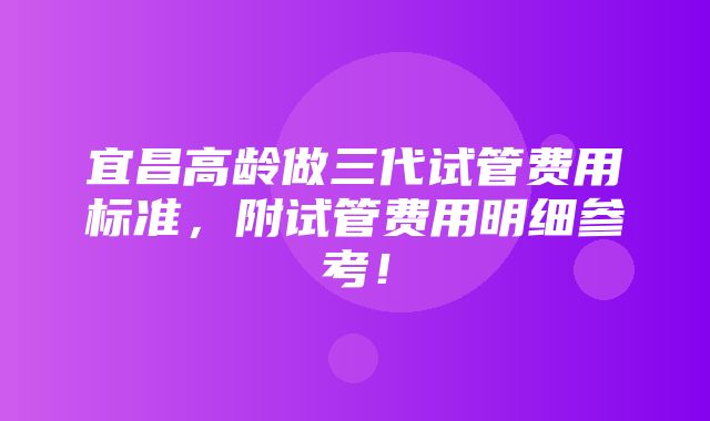 宜昌高龄做三代试管费用标准，附试管费用明细参考！