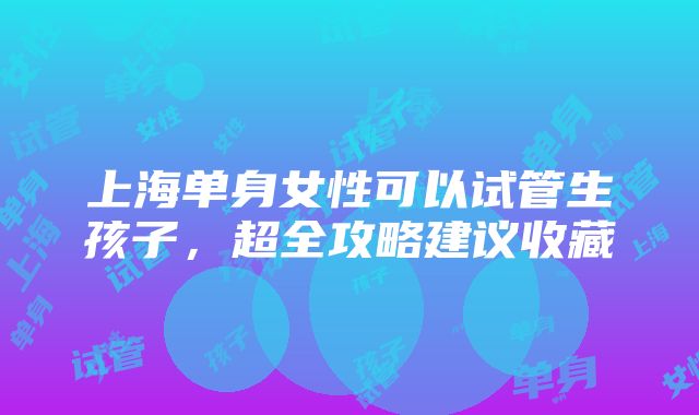 上海单身女性可以试管生孩子，超全攻略建议收藏